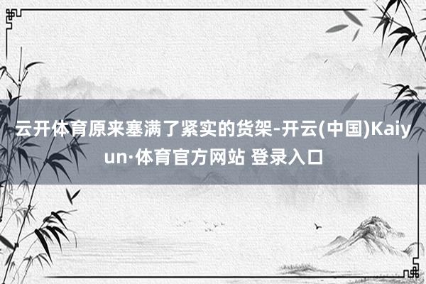 云开体育原来塞满了紧实的货架-开云(中国)Kaiyun·体育官方网站 登录入口