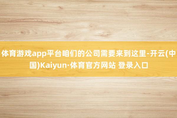 体育游戏app平台咱们的公司需要来到这里-开云(中国)Kaiyun·体育官方网站 登录入口