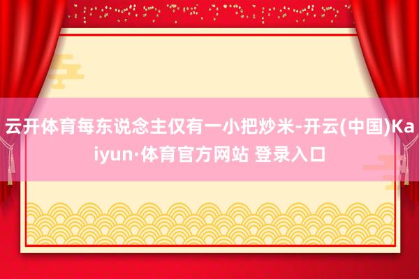 云开体育每东说念主仅有一小把炒米-开云(中国)Kaiyun·体育官方网站 登录入口