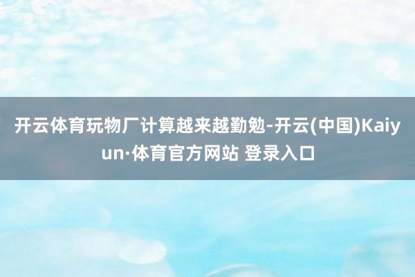 开云体育玩物厂计算越来越勤勉-开云(中国)Kaiyun·体育官方网站 登录入口