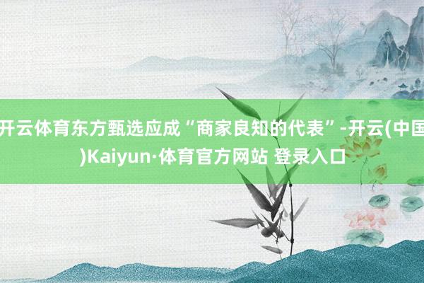 开云体育东方甄选应成“商家良知的代表”-开云(中国)Kaiyun·体育官方网站 登录入口