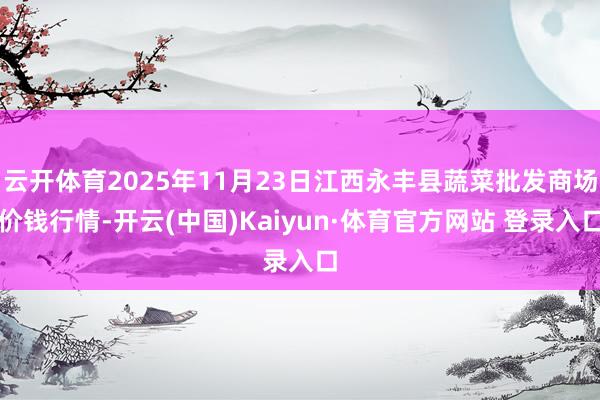 云开体育2025年11月23日江西永丰县蔬菜批发商场价钱行情-开云(中国)Kaiyun·体育官方网站 登录入口
