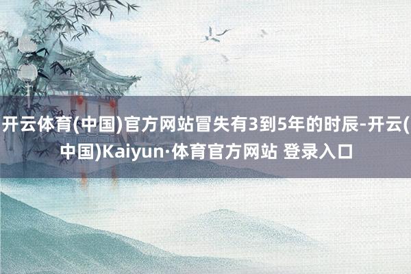 开云体育(中国)官方网站冒失有3到5年的时辰-开云(中国)Kaiyun·体育官方网站 登录入口