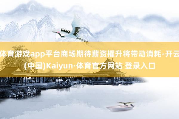 体育游戏app平台商场期待薪资擢升将带动消耗-开云(中国)Kaiyun·体育官方网站 登录入口