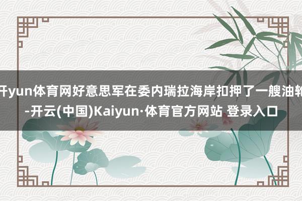 开yun体育网好意思军在委内瑞拉海岸扣押了一艘油轮-开云(中国)Kaiyun·体育官方网站 登录入口