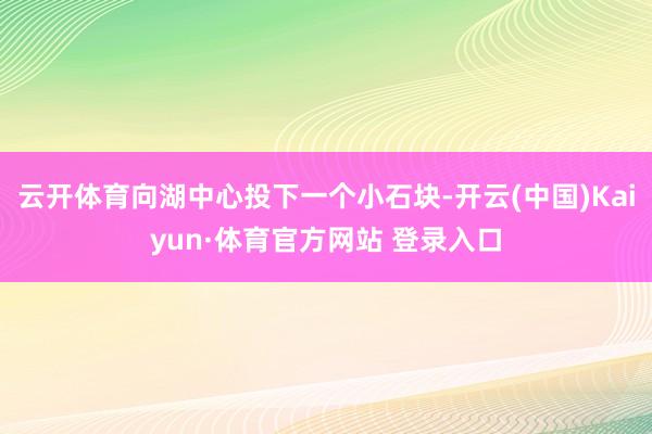 云开体育向湖中心投下一个小石块-开云(中国)Kaiyun·体育官方网站 登录入口