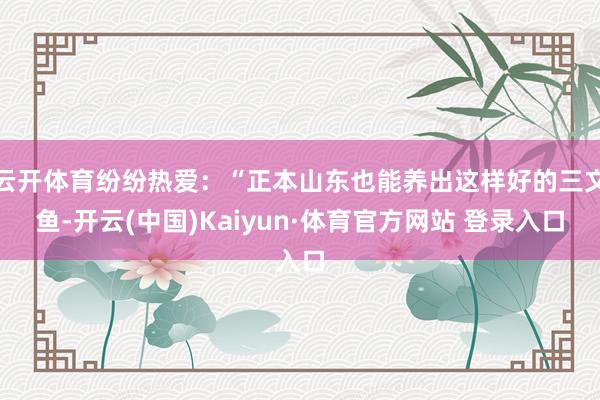云开体育纷纷热爱：“正本山东也能养出这样好的三文鱼-开云(中国)Kaiyun·体育官方网站 登录入口