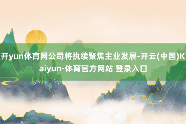 开yun体育网公司将执续聚焦主业发展-开云(中国)Kaiyun·体育官方网站 登录入口