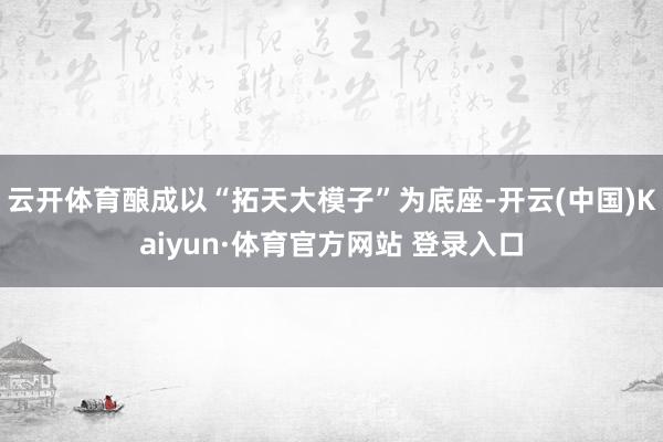云开体育酿成以“拓天大模子”为底座-开云(中国)Kaiyun·体育官方网站 登录入口