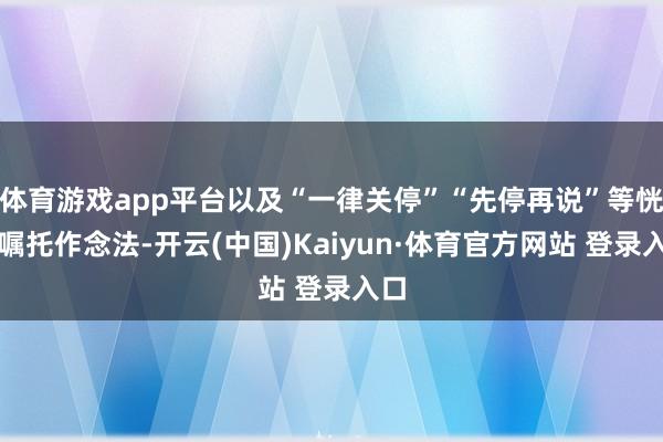 体育游戏app平台以及“一律关停”“先停再说”等恍惚嘱托作念法-开云(中国)Kaiyun·体育官方网站 登录入口