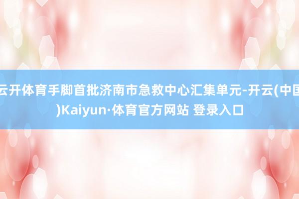 云开体育手脚首批济南市急救中心汇集单元-开云(中国)Kaiyun·体育官方网站 登录入口