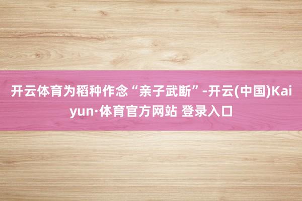 开云体育为稻种作念“亲子武断”-开云(中国)Kaiyun·体育官方网站 登录入口
