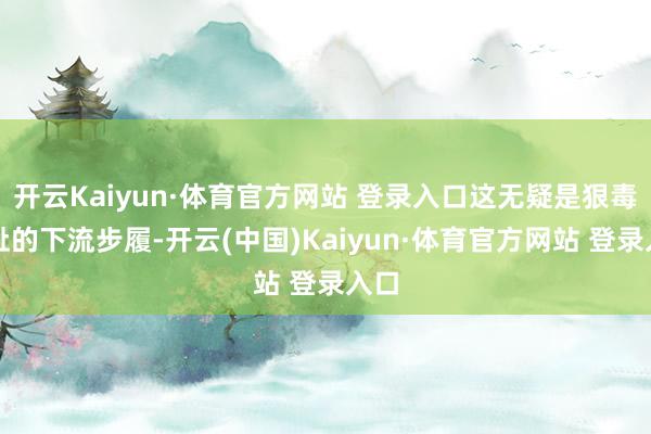 开云Kaiyun·体育官方网站 登录入口这无疑是狠毒无耻的下流步履-开云(中国)Kaiyun·体育官方网站 登录入口
