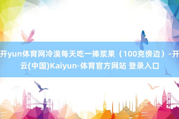 开yun体育网冷漠每天吃一捧浆果（100克傍边）-开云(中国)Kaiyun·体育官方网站 登录入口