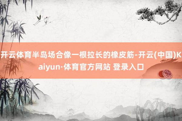 开云体育半岛场合像一根拉长的橡皮筋-开云(中国)Kaiyun·体育官方网站 登录入口