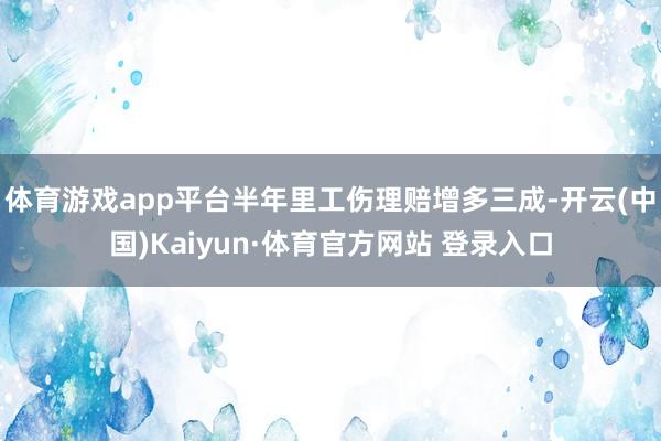 体育游戏app平台半年里工伤理赔增多三成-开云(中国)Kaiyun·体育官方网站 登录入口